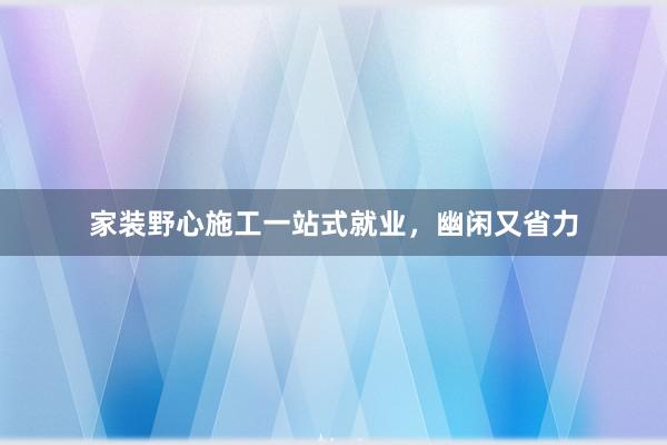 家装野心施工一站式就业，幽闲又省力